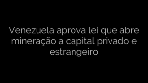 ​Venezuela aprova lei que abre mineração a capital privado e estrangeiro 